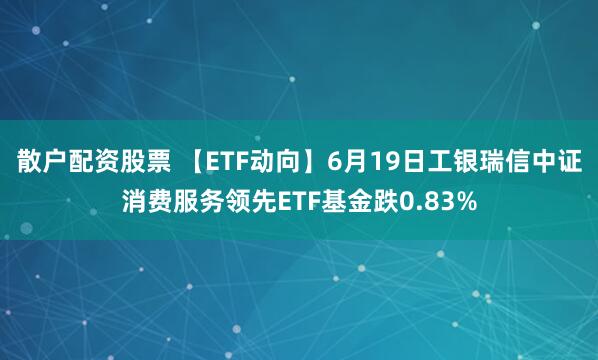 散户配资股票 【ETF动向】6月19日工银瑞信中证消费服务领先ETF基金跌0.83%