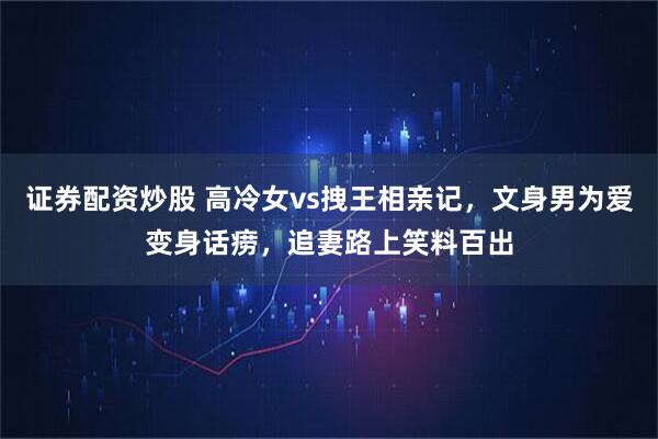 证券配资炒股 高冷女vs拽王相亲记，文身男为爱变身话痨，追妻路上笑料百出