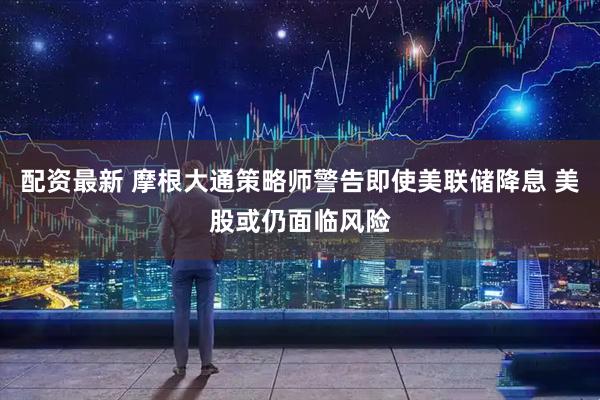 配资最新 摩根大通策略师警告即使美联储降息 美股或仍面临风险