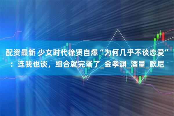 配资最新 少女时代徐贤自爆“为何几乎不谈恋爱”：连我也谈，组合就完蛋了_金孝渊_酒量_欧尼