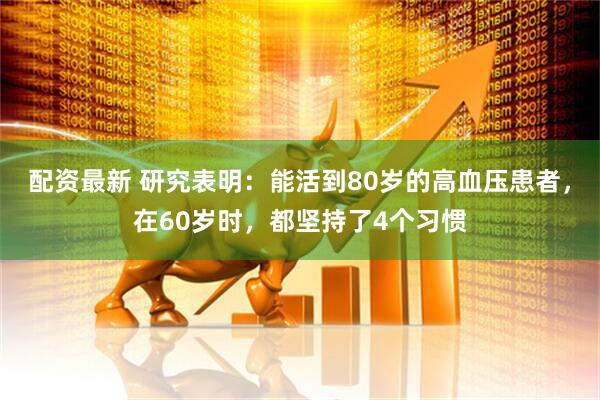 配资最新 研究表明：能活到80岁的高血压患者，在60岁时，都坚持了4个习惯