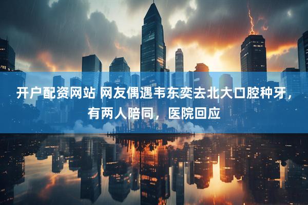 开户配资网站 网友偶遇韦东奕去北大口腔种牙，有两人陪同，医院回应