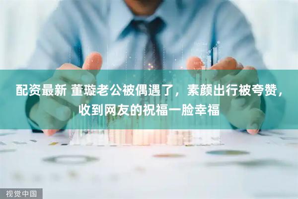 配资最新 董璇老公被偶遇了，素颜出行被夸赞，收到网友的祝福一脸幸福